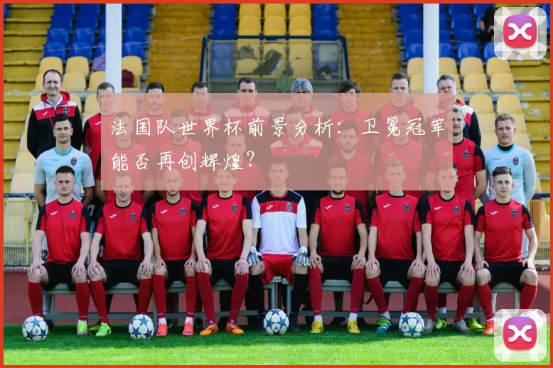 法国队世界杯前景分析：卫冕冠军能否再创辉煌？